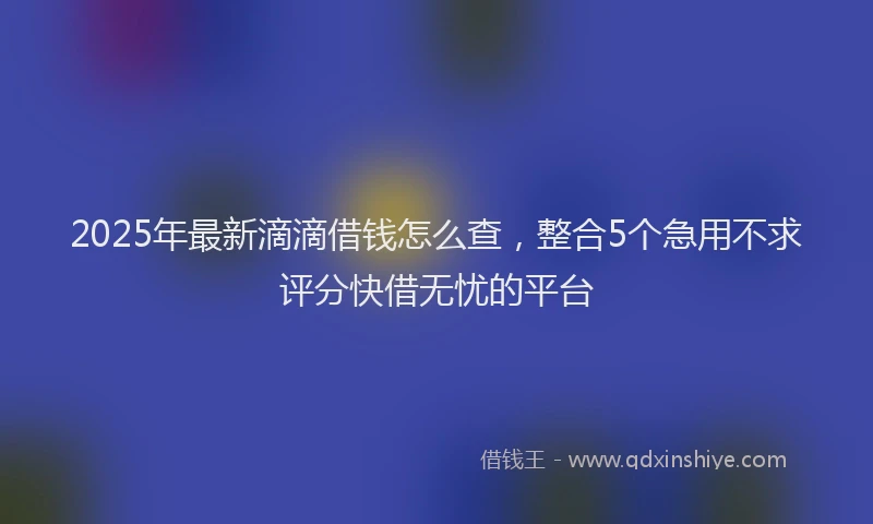2025年最新滴滴借钱怎么查，整合5个急用不求评分快借无忧的平台