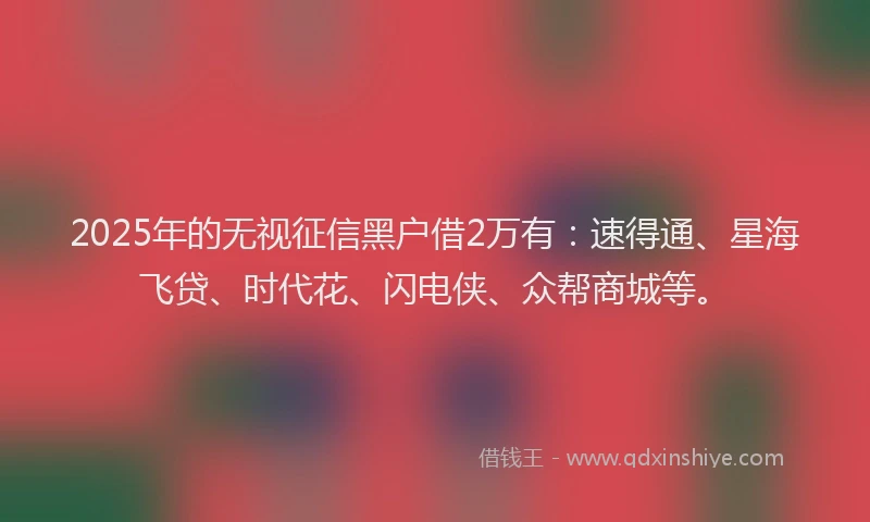 2025年的无视征信黑户借2万有：速得通、星海飞贷、时代花、闪电侠、众帮商城等。