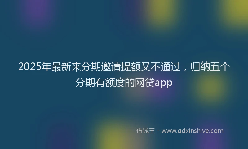 2025年最新来分期邀请提额又不通过，归纳五个分期有额度的网贷app
