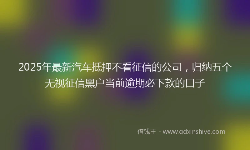 2025年最新汽车抵押不看征信的公司，归纳五个无视征信黑户当前逾期必下款的口子