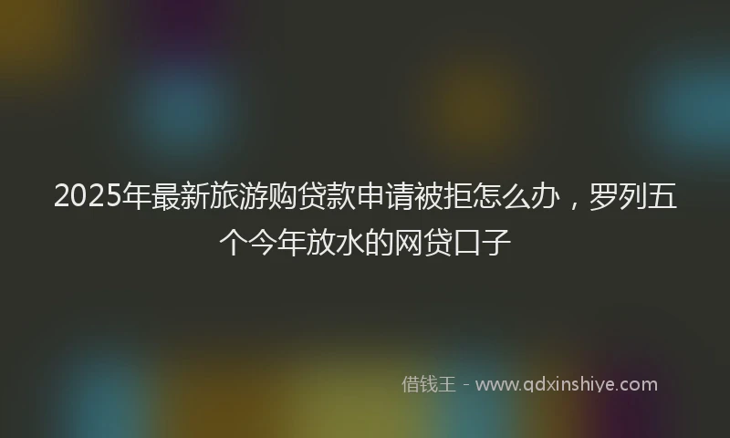 2025年最新旅游购贷款申请被拒怎么办，罗列五个今年放水的网贷口子