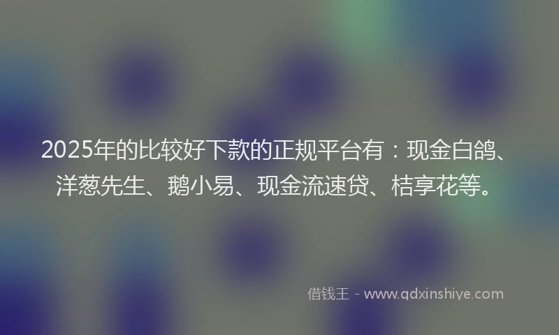 2025年的比较好下款的正规平台有：现金白鸽、洋葱先生、鹅小易、现金流速贷、桔享花等。