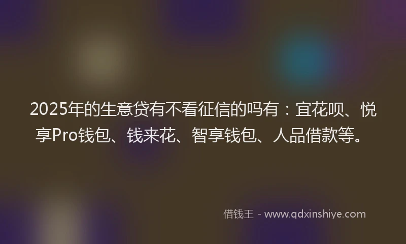 2025年的生意贷有不看征信的吗有：宜花呗、悦享Pro钱包、钱来花、智享钱包、人品借款等。