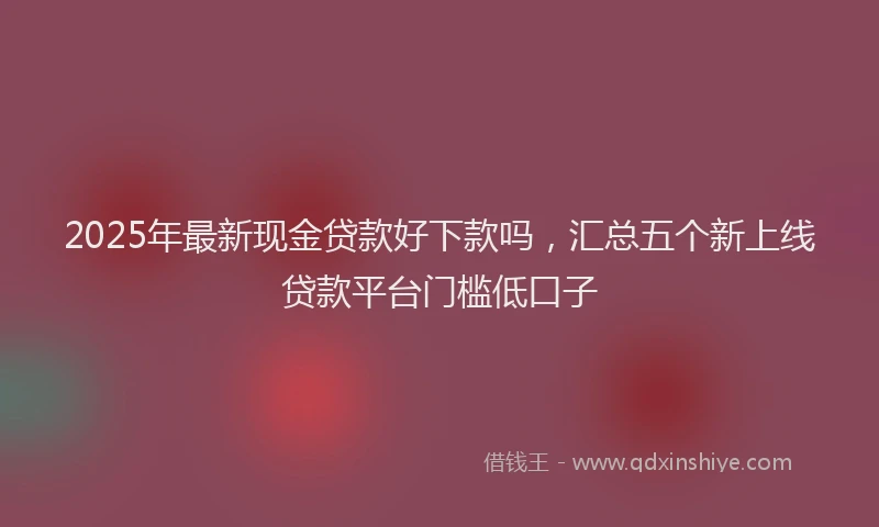 2025年最新现金贷款好下款吗，汇总五个新上线贷款平台门槛低口子