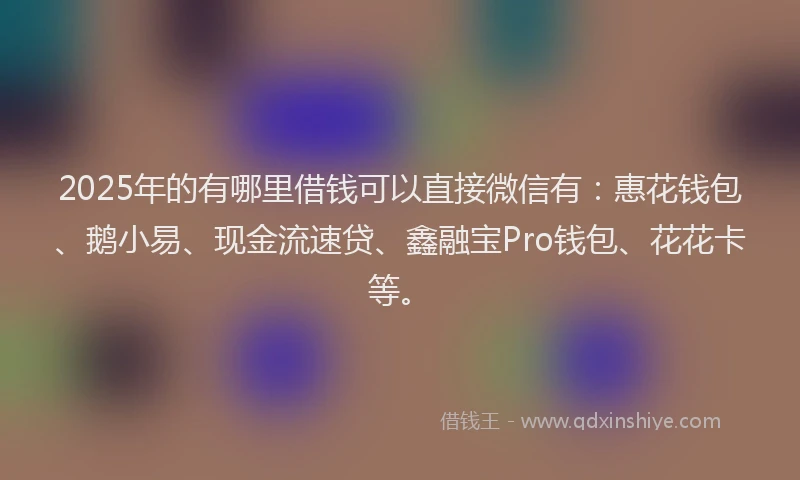 2025年的有哪里借钱可以直接微信有：惠花钱包、鹅小易、现金流速贷、鑫融宝Pro钱包、花花卡等。