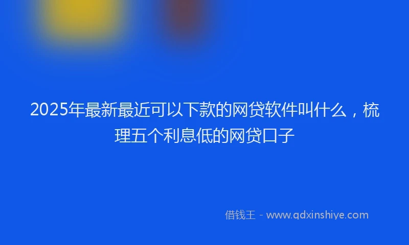 2025年最新最近可以下款的网贷软件叫什么，梳理五个利息低的网贷口子