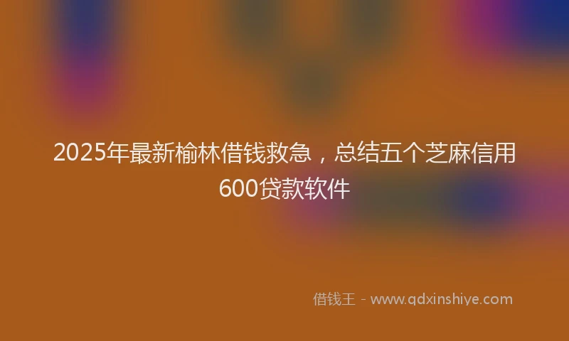2025年最新榆林借钱救急，总结五个芝麻信用600贷款软件