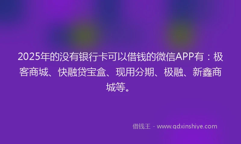 2025年的没有银行卡可以借钱的微信APP有：极客商城、快融贷宝盒、现用分期、极融、新鑫商城等。