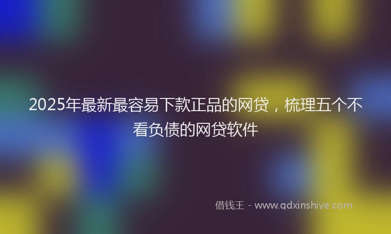 2025年最新最容易下款正品的网贷，梳理五个不看负债的网贷软件