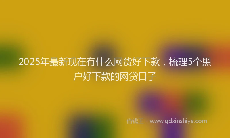 2025年最新现在有什么网货好下款，梳理5个黑户好下款的网贷口子