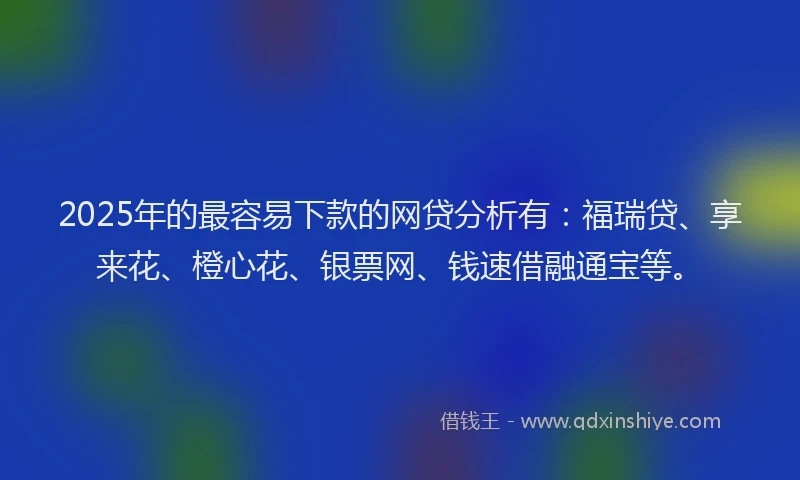 2025年的最容易下款的网贷分析有：福瑞贷、享来花、橙心花、银票网、钱速借融通宝等。