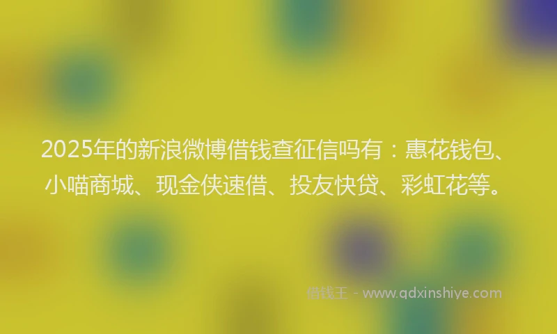 2025年的新浪微博借钱查征信吗有：惠花钱包、小喵商城、现金侠速借、投友快贷、彩虹花等。