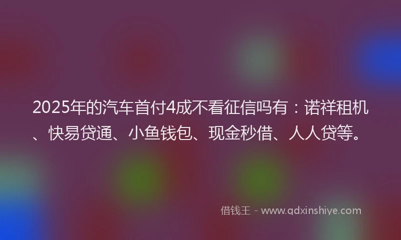 2025年的汽车首付4成不看征信吗有：诺祥租机、快易贷通、小鱼钱包、现金秒借、人人贷等。