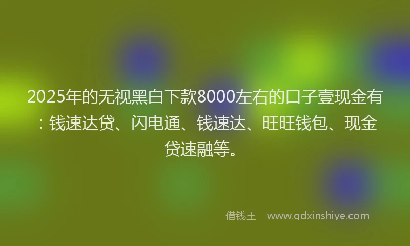 2025年的无视黑白下款8000左右的口子壹现金有：钱速达贷、闪电通、钱速达、旺旺钱包、现金贷速融等。