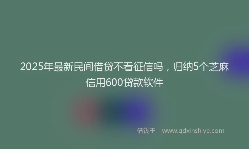 2025年最新民间借贷不看征信吗，归纳5个芝麻信用600贷款软件