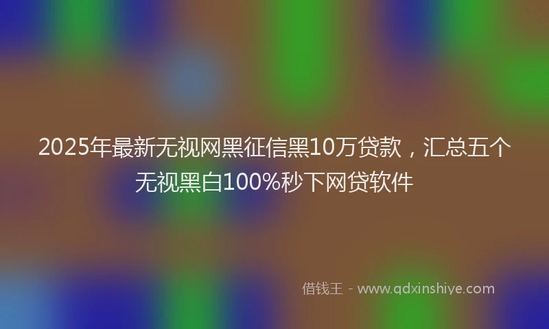 2025年最新无视网黑征信黑10万贷款，汇总五个无视黑白100%秒下网贷软件