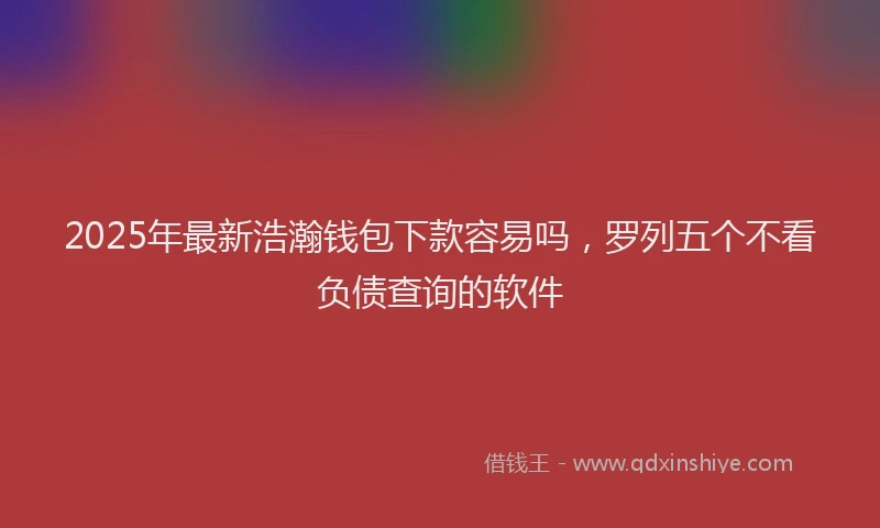 2025年最新浩瀚钱包下款容易吗，罗列五个不看负债查询的软件