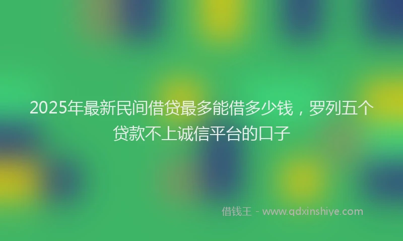 2025年最新民间借贷最多能借多少钱，罗列五个贷款不上诚信平台的口子