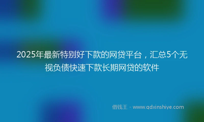 2025年最新特别好下款的网贷平台，汇总5个无视负债快速下款长期网贷的软件