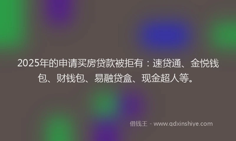 2025年的申请买房贷款被拒有：速贷通、金悦钱包、财钱包、易融贷盒、现金超人等。