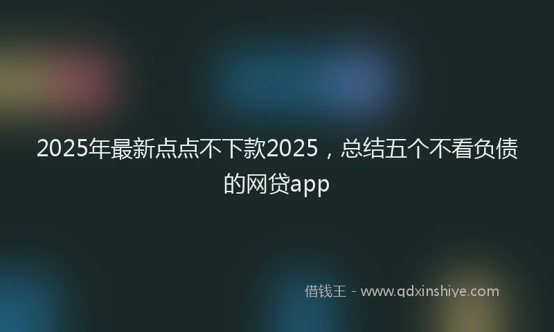 2025年最新点点不下款2025，总结五个不看负债的网贷app