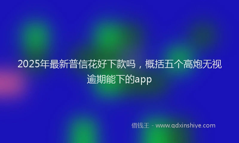 2025年最新普信花好下款吗，概括五个高炮无视逾期能下的app