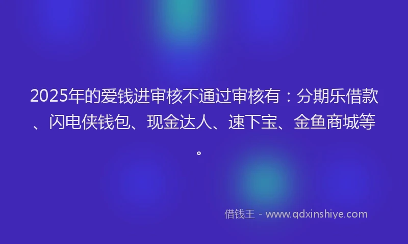 2025年的爱钱进审核不通过审核有：分期乐借款、闪电侠钱包、现金达人、速下宝、金鱼商城等。