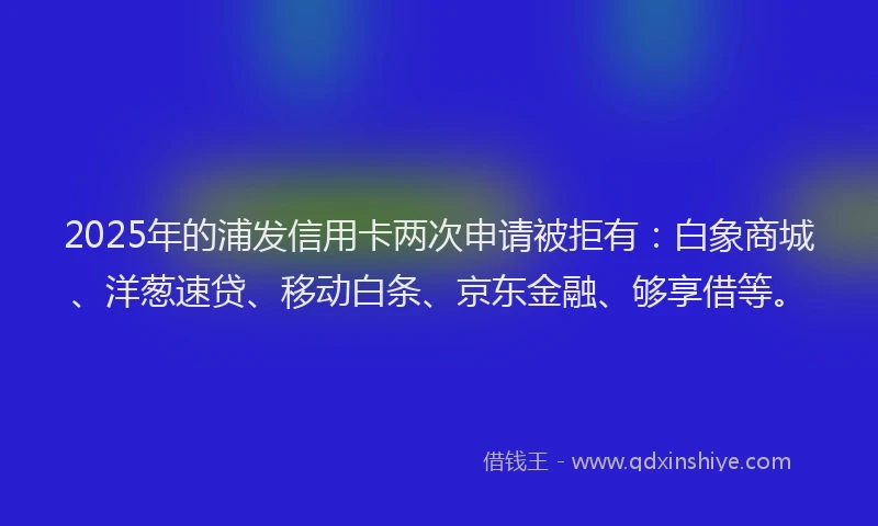 2025年的浦发信用卡两次申请被拒有：白象商城、洋葱速贷、移动白条、京东金融、够享借等。