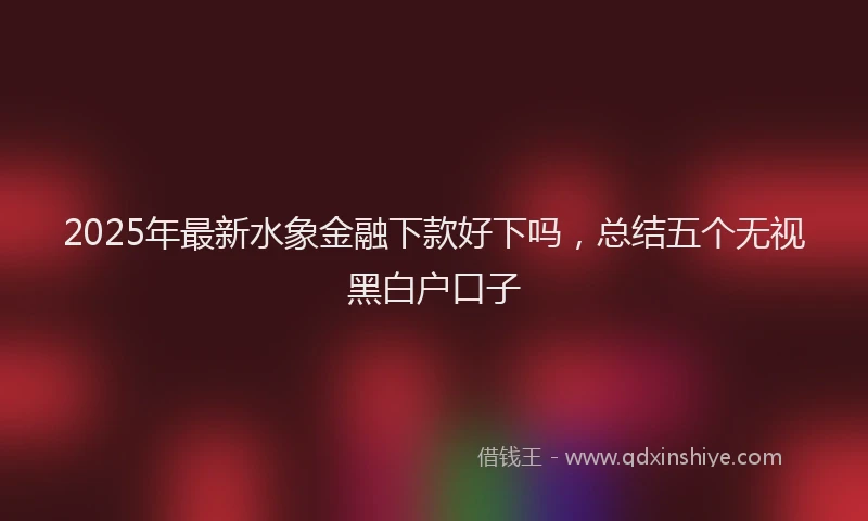 2025年最新水象金融下款好下吗，总结五个无视黑白户口子
