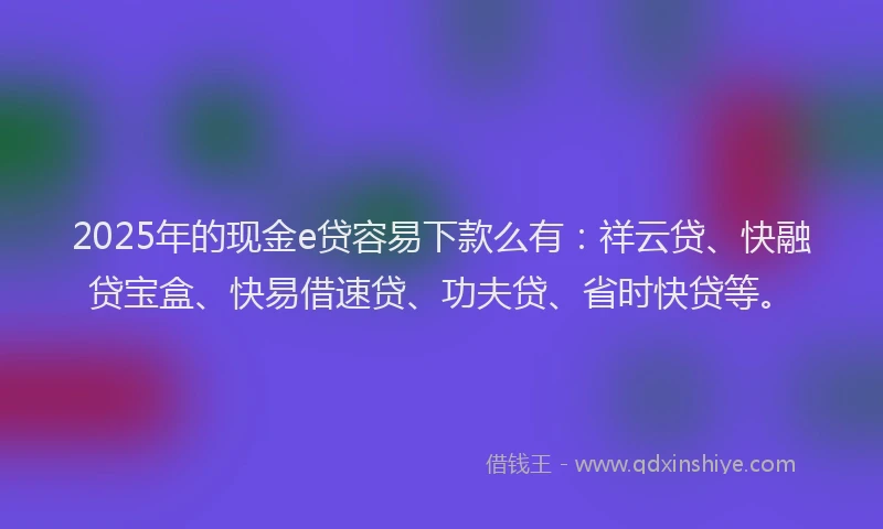 2025年的现金e贷容易下款么有：祥云贷、快融贷宝盒、快易借速贷、功夫贷、省时快贷等。
