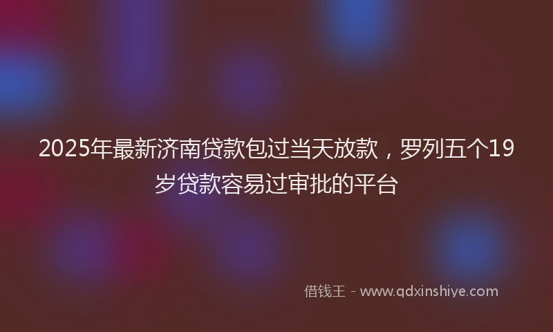 2025年最新济南贷款包过当天放款，罗列五个19岁贷款容易过审批的平台