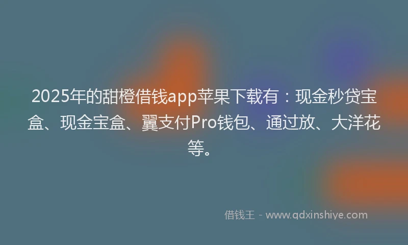 2025年的甜橙借钱app苹果下载有：现金秒贷宝盒、现金宝盒、翼支付Pro钱包、通过放、大洋花等。