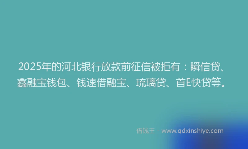 2025年的河北银行放款前征信被拒有：瞬信贷、鑫融宝钱包、钱速借融宝、琉璃贷、首E快贷等。