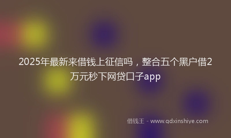 2025年最新来借钱上征信吗，整合五个黑户借2万元秒下网贷口子app