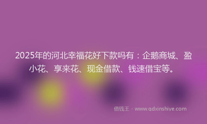 2025年的河北幸福花好下款吗有：企鹅商城、盈小花、享来花、现金借款、钱速借宝等。