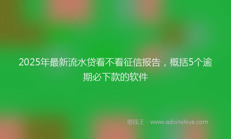 2025年最新流水贷看不看征信报告，概括5个逾期必下款的软件