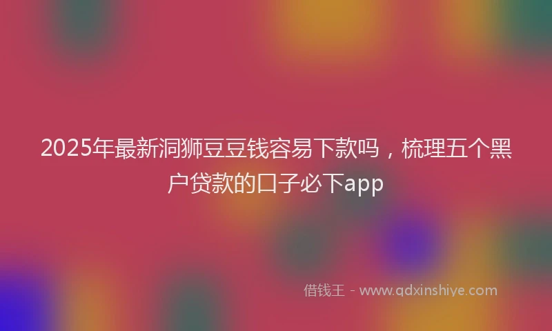 2025年最新洞狮豆豆钱容易下款吗，梳理五个黑户贷款的口子必下app