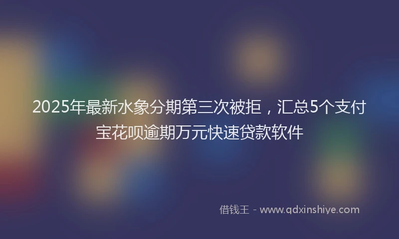 2025年最新水象分期第三次被拒，汇总5个支付宝花呗逾期万元快速贷款软件