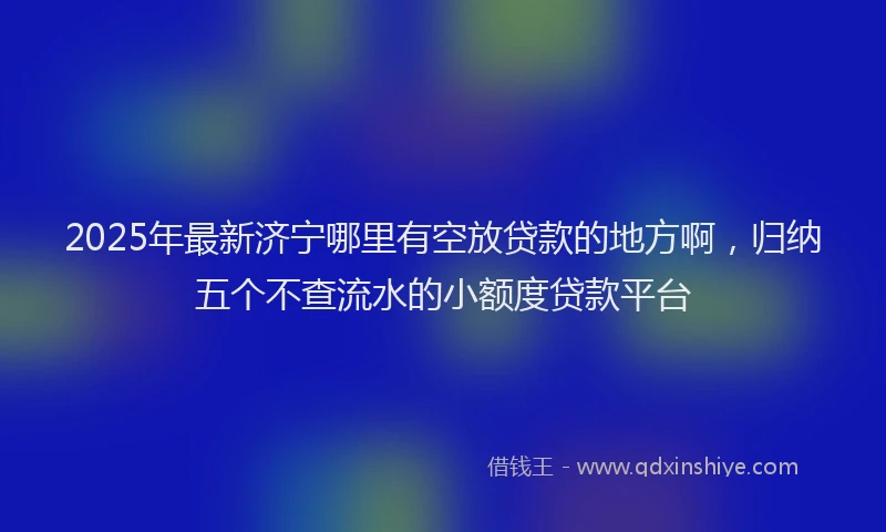 2025年最新济宁哪里有空放贷款的地方啊，归纳五个不查流水的小额度贷款平台