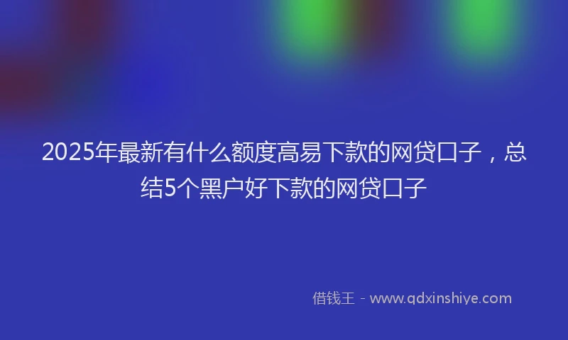 2025年最新有什么额度高易下款的网贷口子，总结5个黑户好下款的网贷口子