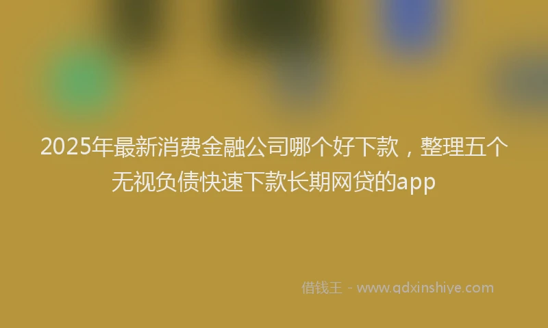 2025年最新消费金融公司哪个好下款，整理五个无视负债快速下款长期网贷的app