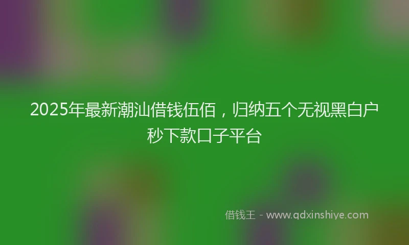 2025年最新潮汕借钱伍佰，归纳五个无视黑白户秒下款口子平台