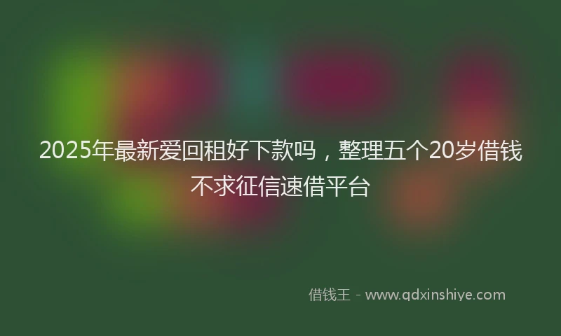 2025年最新爱回租好下款吗，整理五个20岁借钱不求征信速借平台