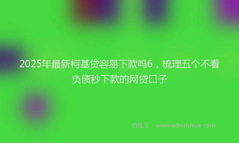 2025年最新柯基贷容易下款吗6，梳理五个不看负债秒下款的网贷口子