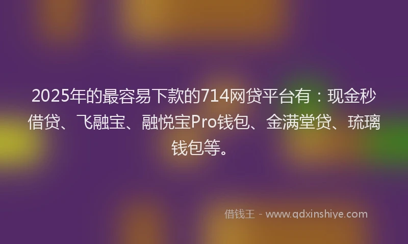 2025年的最容易下款的714网贷平台有：现金秒借贷、飞融宝、融悦宝Pro钱包、金满堂贷、琉璃钱包等。