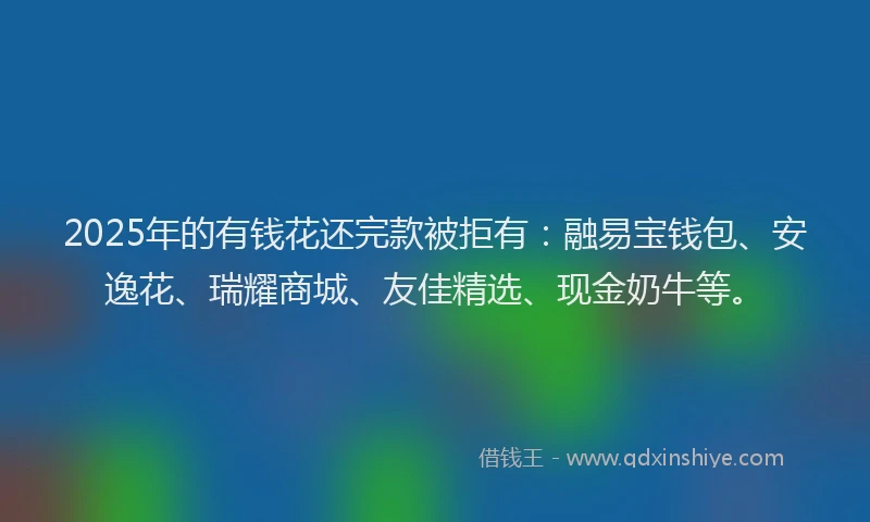 2025年的有钱花还完款被拒有：融易宝钱包、安逸花、瑞耀商城、友佳精选、现金奶牛等。