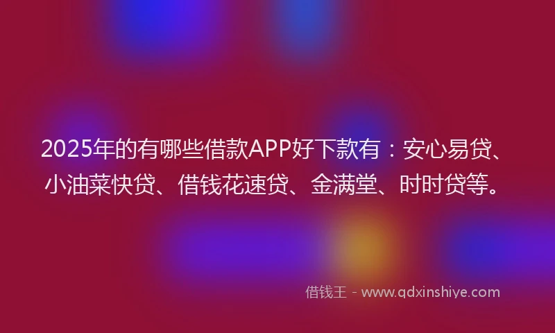 2025年的有哪些借款APP好下款有：安心易贷、小油菜快贷、借钱花速贷、金满堂、时时贷等。