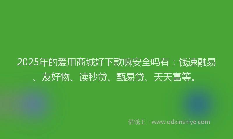 2025年的爱用商城好下款嘛安全吗有：钱速融易、友好物、读秒贷、甄易贷、天天富等。