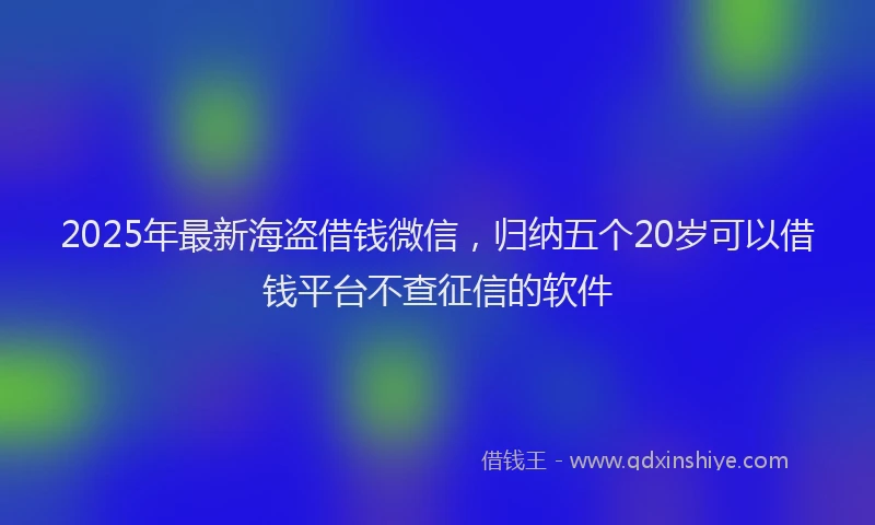 2025年最新海盗借钱微信，归纳五个20岁可以借钱平台不查征信的软件