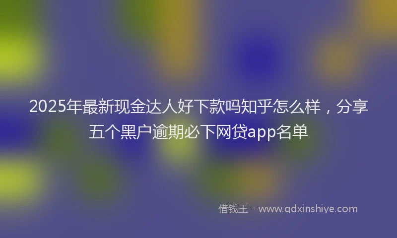2025年最新现金达人好下款吗知乎怎么样，分享五个黑户逾期必下网贷app名单